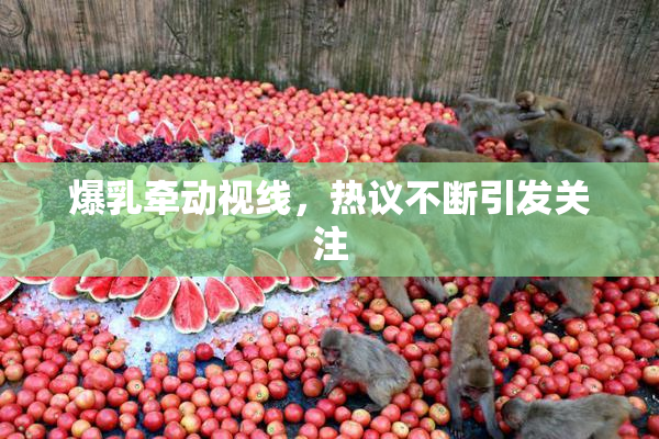 爆乳牵动视线，热议不断引发关注