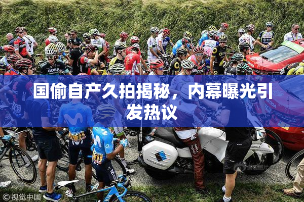 国偷自产久拍揭秘，内幕曝光引发热议