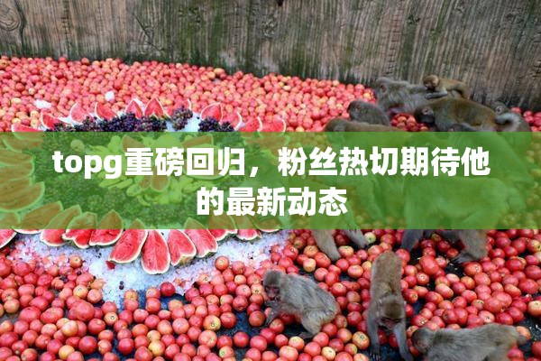 topg重磅回归，粉丝热切期待他的最新动态