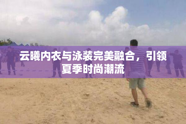 云曦内衣与泳装完美融合，引领夏季时尚潮流