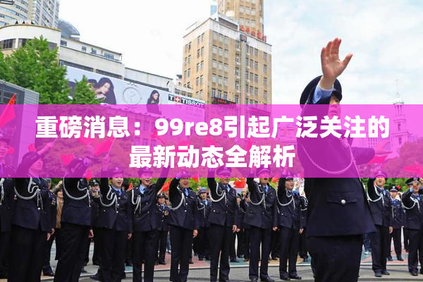重磅消息：99re8引起广泛关注的最新动态全解析