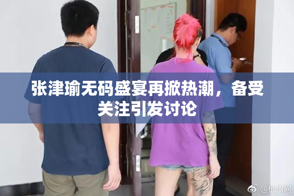张津瑜无码盛宴再掀热潮，备受关注引发讨论