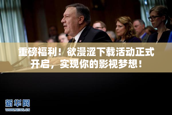 重磅福利！欲漫涩下载活动正式开启，实现你的影视梦想！