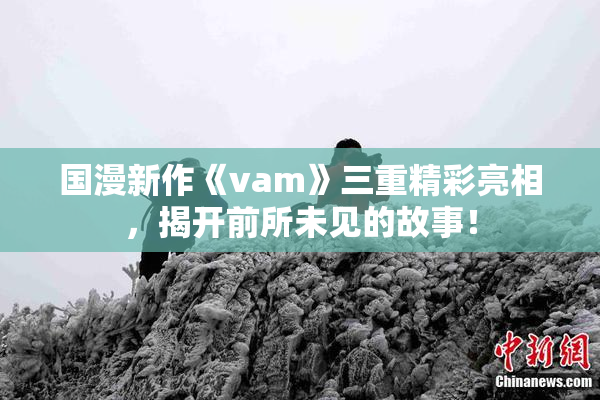 国漫新作《vam》三重精彩亮相，揭开前所未见的故事！
