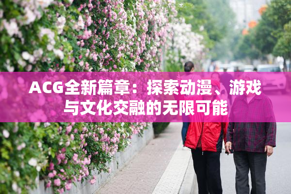 ACG全新篇章：探索动漫、游戏与文化交融的无限可能