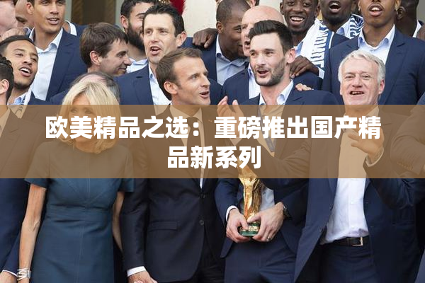 欧美精品之选：重磅推出国产精品新系列