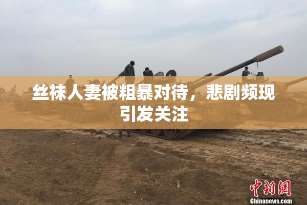 丝袜人妻被粗暴对待，悲剧频现引发关注
