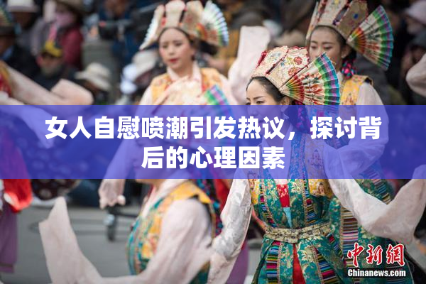 女人自慰喷潮引发热议，探讨背后的心理因素