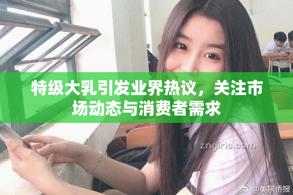 特级大乳引发业界热议，关注市场动态与消费者需求
