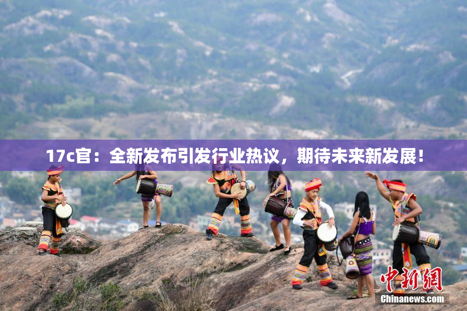 17c官：全新发布引发行业热议，期待未来新发展！