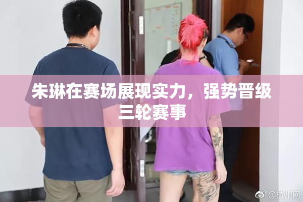 朱琳在赛场展现实力，强势晋级三轮赛事