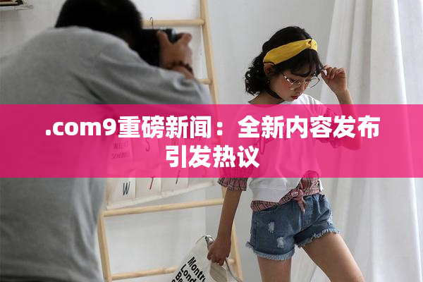 .com9重磅新闻：全新内容发布引发热议