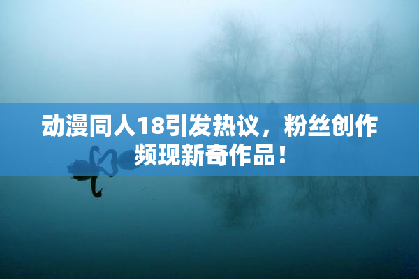动漫同人18引发热议，粉丝创作频现新奇作品！