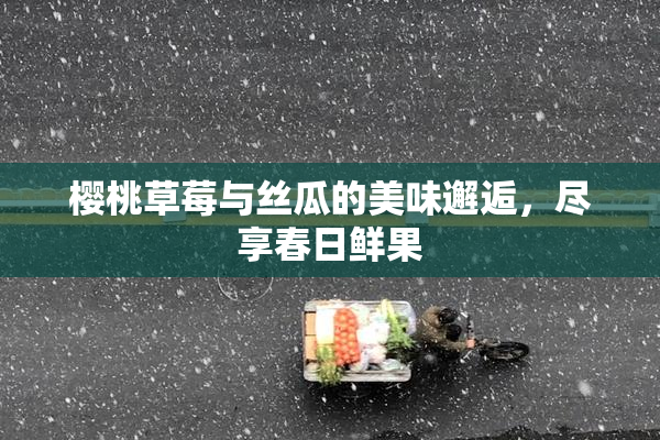 樱桃草莓与丝瓜的美味邂逅，尽享春日鲜果