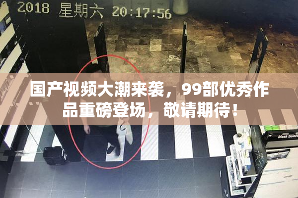 国产视频大潮来袭，99部优秀作品重磅登场，敬请期待！