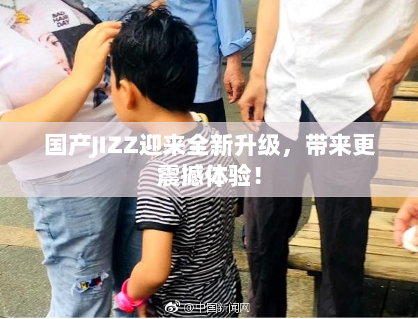国产JIZZ迎来全新升级，带来更震撼体验！