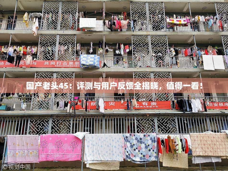 国产老头45：评测与用户反馈全揭晓，值得一看！
