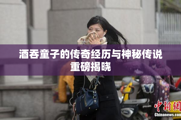 酒吞童子的传奇经历与神秘传说重磅揭晓
