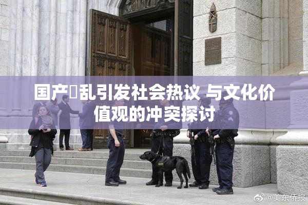 国产婬乱引发社会热议 与文化价值观的冲突探讨