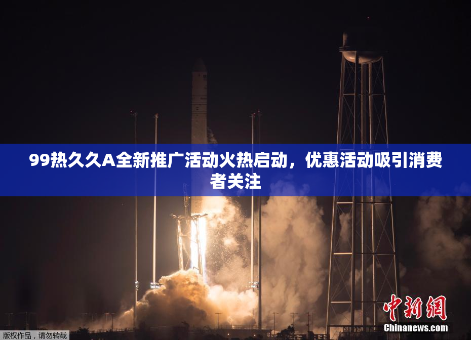 99热久久A全新推广活动火热启动，优惠活动吸引消费者关注