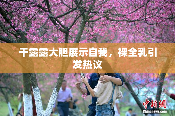 干露露大胆展示自我，裸全乳引发热议