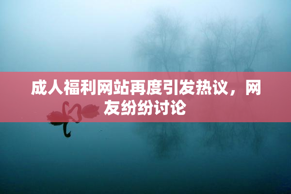 成人福利网站再度引发热议，网友纷纷讨论