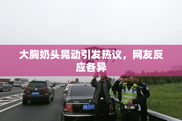 大胸奶头晃动引发热议，网友反应各异