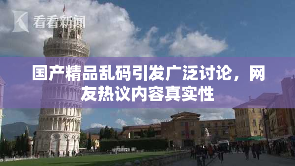 国产精品乱码引发广泛讨论，网友热议内容真实性