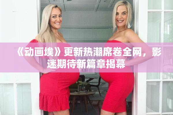 《动画埃》更新热潮席卷全网，影迷期待新篇章揭幕