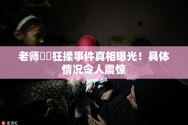 老师❌‌狂揉事件真相曝光！具体情况令人震惊