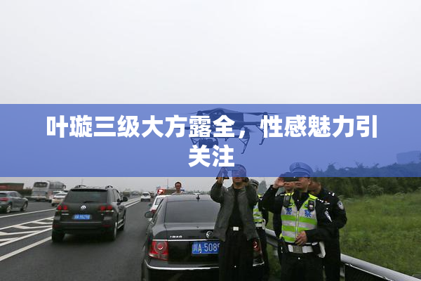 叶璇三级大方露全，性感魅力引关注