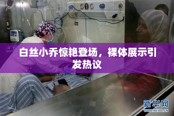 白丝小乔惊艳登场，裸体展示引发热议