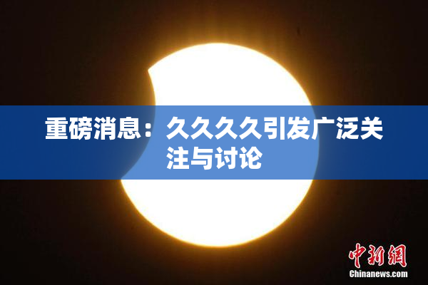 重磅消息：久久久久引发广泛关注与讨论