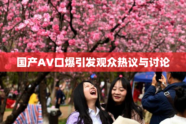国产AV口爆引发观众热议与讨论