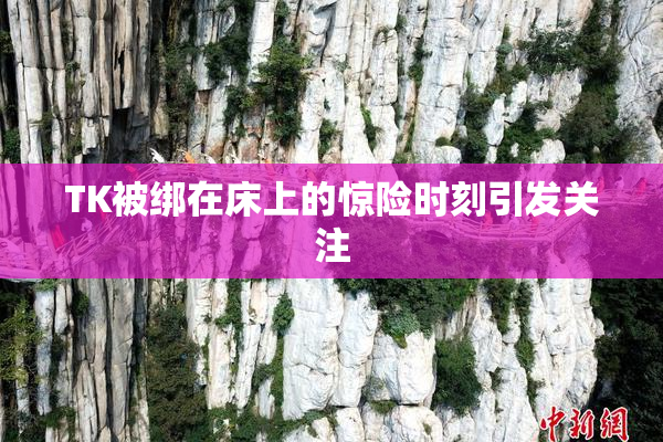 TK被绑在床上的惊险时刻引发关注