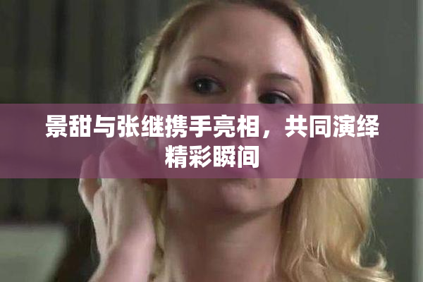 景甜与张继携手亮相，共同演绎精彩瞬间
