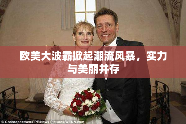 欧美大波霸掀起潮流风暴，实力与美丽并存