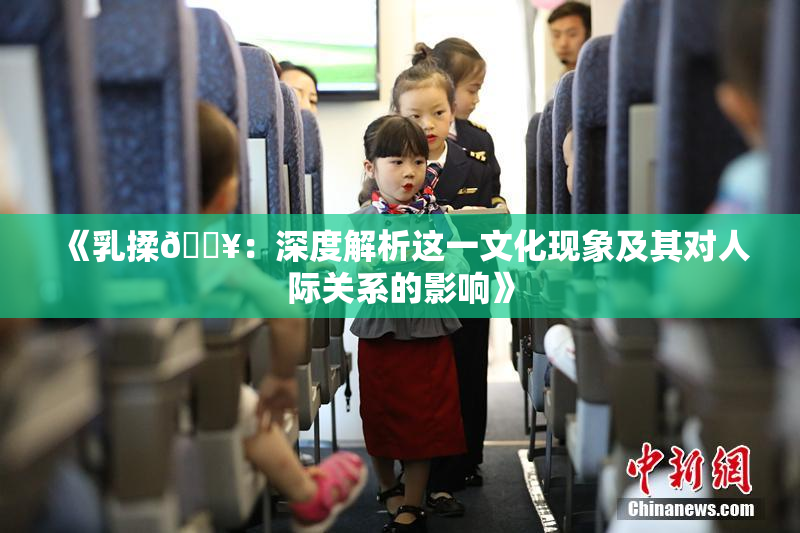《乳揉🔥：深度解析这一文化现象及其对人际关系的影响》
