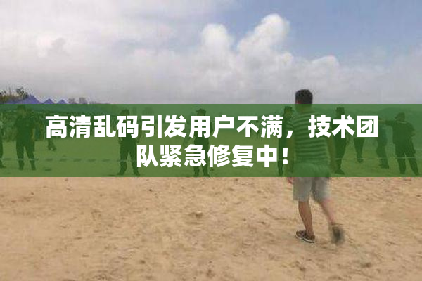 高清乱码引发用户不满，技术团队紧急修复中！