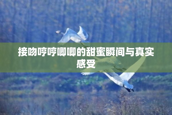 接吻哼哼唧唧的甜蜜瞬间与真实感受