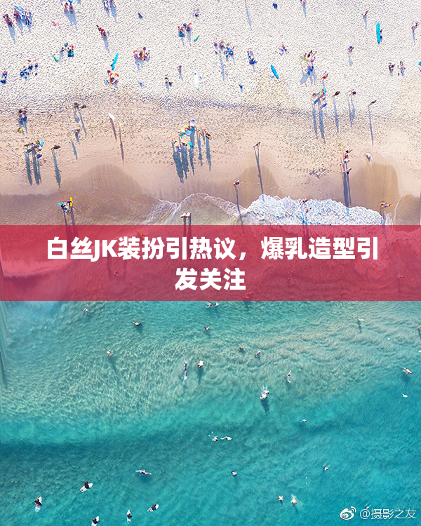 白丝JK装扮引热议，爆乳造型引发关注