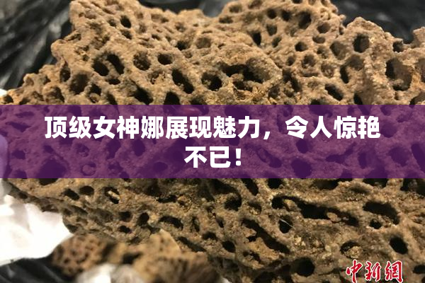 顶级女神娜展现魅力，令人惊艳不已！
