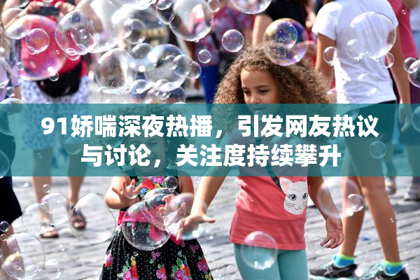 91娇喘深夜热播，引发网友热议与讨论，关注度持续攀升