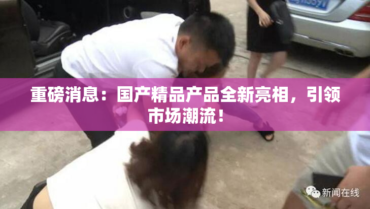 重磅消息：国产精品产品全新亮相，引领市场潮流！