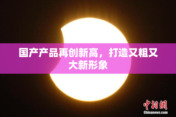 国产产品再创新高，打造又粗又大新形象