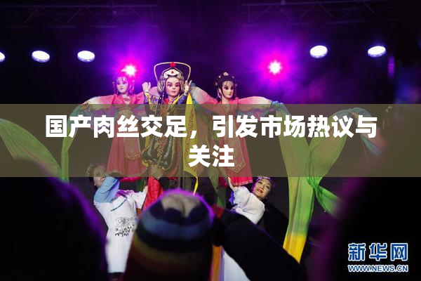 国产肉丝交足，引发市场热议与关注