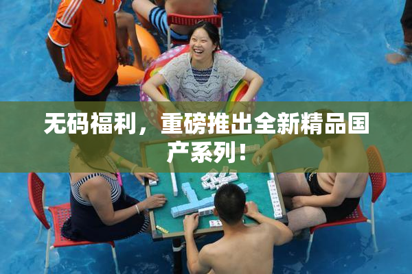 无码福利，重磅推出全新精品国产系列！