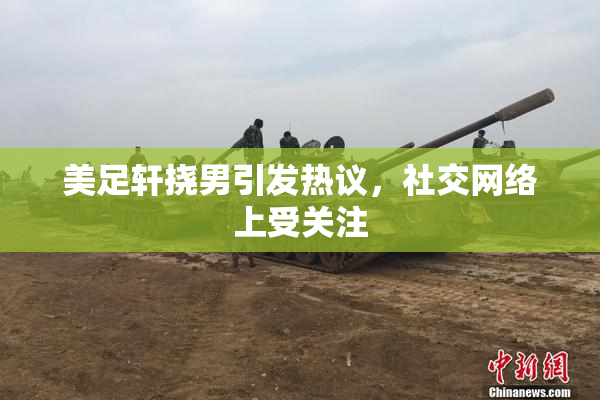 美足轩挠男引发热议，社交网络上受关注