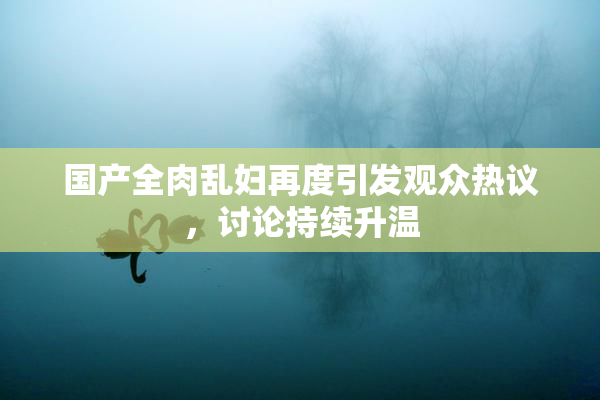 国产全肉乱妇再度引发观众热议，讨论持续升温