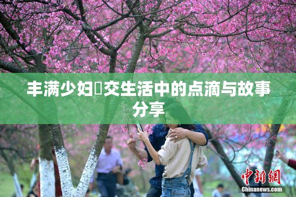 丰满少妇恔交生活中的点滴与故事分享